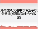 郑州城轨交通中等专业学校分数线(郑州城轨中专分数线)