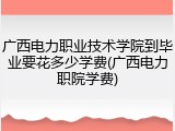 广西电力职业技术学院到毕业要花多少学费(广西电力职院学费)
