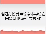 洛阳市长城中等专业学校官网(洛阳长城中专官网)