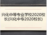兴化中等专业学校2020校长(兴化中专2020校长)
