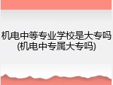 机电中等专业学校是大专吗(机电中专属大专吗)