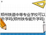 郑州铁道中等专业学校可以升学吗(郑州铁专能升学吗)