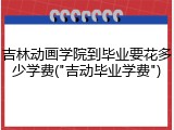吉林动画学院到毕业要花多少学费("吉动毕业学费")