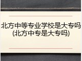 北方中等专业学校是大专吗(北方中专是大专吗)