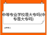 中等专业学校是大专吗(中专是大专吗)