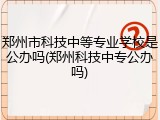 郑州市科技中等专业学校是公办吗(郑州科技中专公办吗)