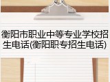 衡阳市职业中等专业学校招生电话(衡阳职专招生电话)