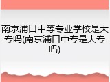 南京浦口中等专业学校是大专吗(南京浦口中专是大专吗)