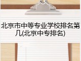 北京市中等专业学校排名第几(北京中专排名)
