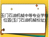 玉门石油机械中等专业学校位置(玉门石油机械校址)