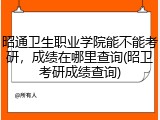 昭通卫生职业学院能不能考研，成绩在哪里查询(昭卫考研成绩查询)
