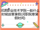 河源职业技术学院一般什么时候放寒暑假(河职院寒暑假时间)