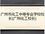 广州市化工中等专业学校校长(广州化工校长)