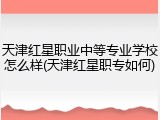 天津红星职业中等专业学校怎么样(天津红星职专如何)