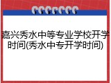 嘉兴秀水中等专业学校开学时间(秀水中专开学时间)