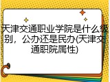 天津交通职业学院是什么级别，公办还是民办(天津交通职院属性)