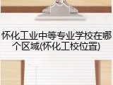 怀化工业中等专业学校在哪个区域(怀化工校位置)