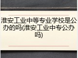 淮安工业中等专业学校是公办的吗(淮安工业中专公办吗)