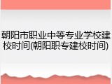朝阳市职业中等专业学校建校时间(朝阳职专建校时间)