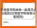 甘肃医学院宿舍一般是怎么分配的(甘肃医学院宿舍分配规则)