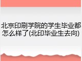 北京印刷学院的学生毕业都怎么样了(北印毕业生去向)