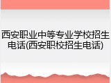 西安职业中等专业学校招生电话(西安职校招生电话)
