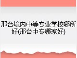 邢台境内中等专业学校哪所好(邢台中专哪家好)