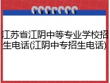 江苏省江阴中等专业学校招生电话(江阴中专招生电话)