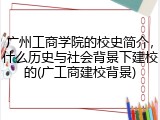 广州工商学院的校史简介，什么历史与社会背景下建校的(广工商建校背景)