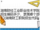 湖南财经工业职业技术学院招生编码多少，隶属哪个部门(湖南财工职院招生代码)