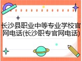 长沙县职业中等专业学校官网电话(长沙职专官网电话)