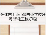 怀化市工业中等专业学校好吗(怀化工校好吗)