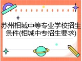 苏州相城中等专业学校招生条件(相城中专招生要求)
