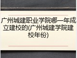 广州城建职业学院哪一年成立建校的(广州城建学院建校年份)