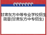 甘肃东方中等专业学校招生简章(甘肃东方中专招生)
