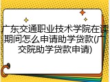 广东交通职业技术学院在读期间怎么申请助学贷款(广交院助学贷款申请)
