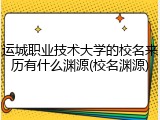 运城职业技术大学的校名来历有什么渊源(校名渊源)