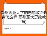 鄂州职业大学的思想政治教育怎么样(鄂州职大思政教育)