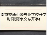 南京交通中等专业学校开学时间(南京交专开学)