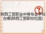 陕西工贸职业中等专业学校在哪(陕西工贸职校位置)