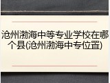 沧州渤海中等专业学校在哪个县(沧州渤海中专位置)