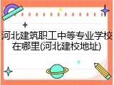河北建筑职工中等专业学校在哪里(河北建校地址)