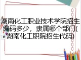 湖南化工职业技术学院招生编码多少，隶属哪个部门(湖南化工职院招生代码)