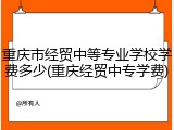 重庆市经贸中等专业学校学费多少(重庆经贸中专学费)