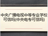 中央广播电视中等专业学校可信吗(中央电专可信吗)