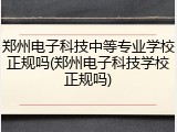 郑州电子科技中等专业学校正规吗(郑州电子科技学校正规吗)