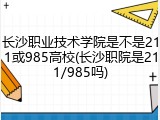 长沙职业技术学院是不是211或985高校(长沙职院是211/985吗)