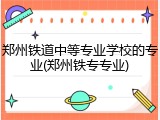 郑州铁道中等专业学校的专业(郑州铁专专业)