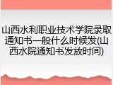 山西水利职业技术学院录取通知书一般什么时候发(山西水院通知书发放时间)