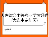 大连综合中等专业学校好吗(大连中专如何)